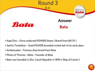 Round 3
                                   Q -6




                                               Answer
                                                 Bata


• Kapil Dev – Once endorsed POWER Shoes ( Brand from BATA )
• Sachin Tendulkar – Used POWER branded cricket bat in his early days
• Ambassador – Famous shoe brand from Bata
• Photo of Thomas J Bata – Founder of Bata
• Bata was founded in Zlin, Czech Republic in 1894 ( Map of Czech )
 