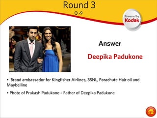 Round 3
                                    Q -9




                                                 Answer
                                           Deepika Padukone


• Brand ambassador for Kingfisher Airlines, BSNL, Parachute Hair oil and
Maybelline
• Photo of Prakash Padukone – Father of Deepika Padukone
 