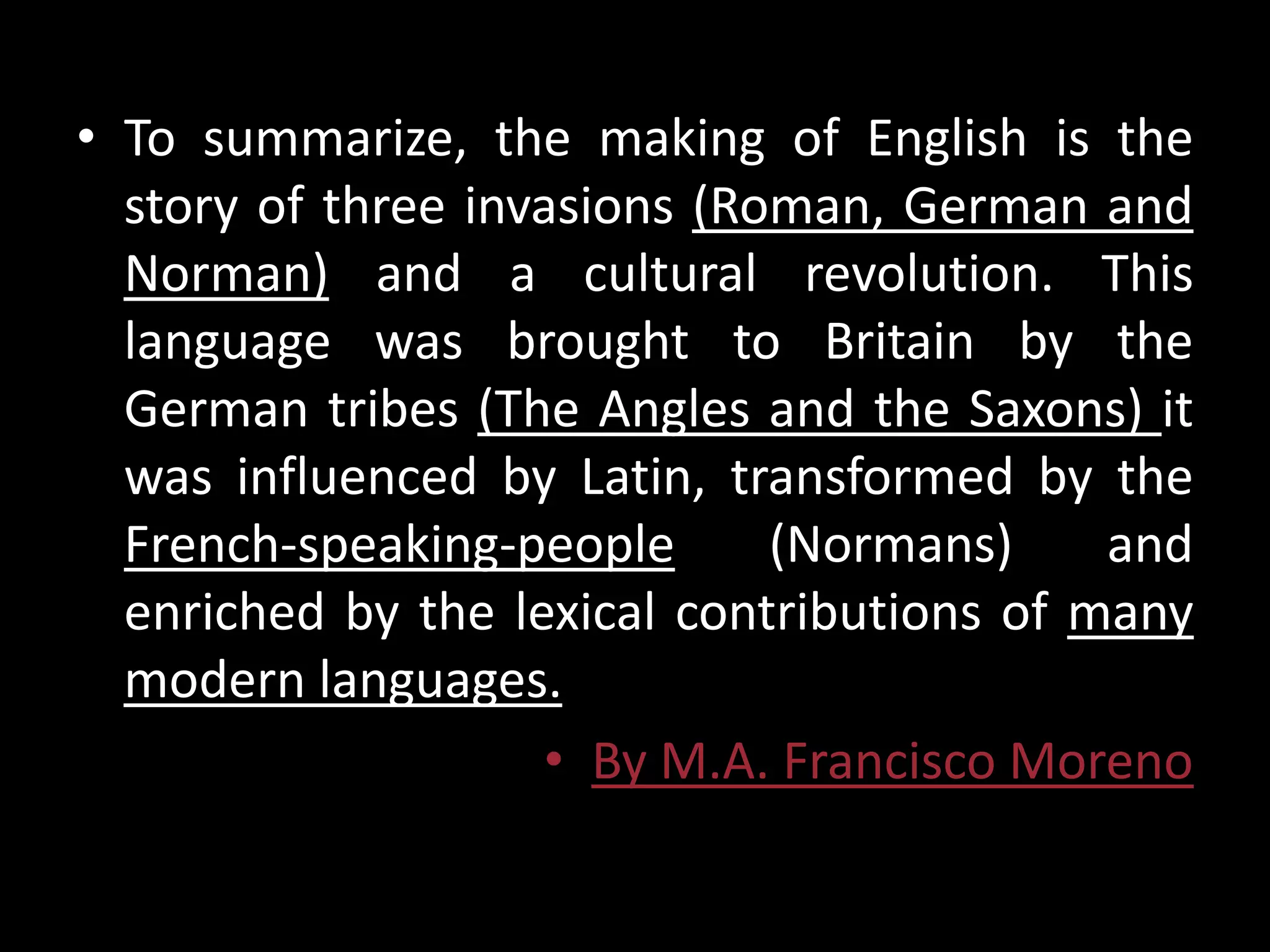 • To summarize, the making of English is the
  story of three invasions (Roman, German and
  Norman) and a cultural revolution. This
  language was brought to Britain by the
  German tribes (The Angles and the Saxons) it
  was influenced by Latin, transformed by the
  French-speaking-people      (Normans)     and
  enriched by the lexical contributions of many
  modern languages.
                    • By M.A. Francisco Moreno
 