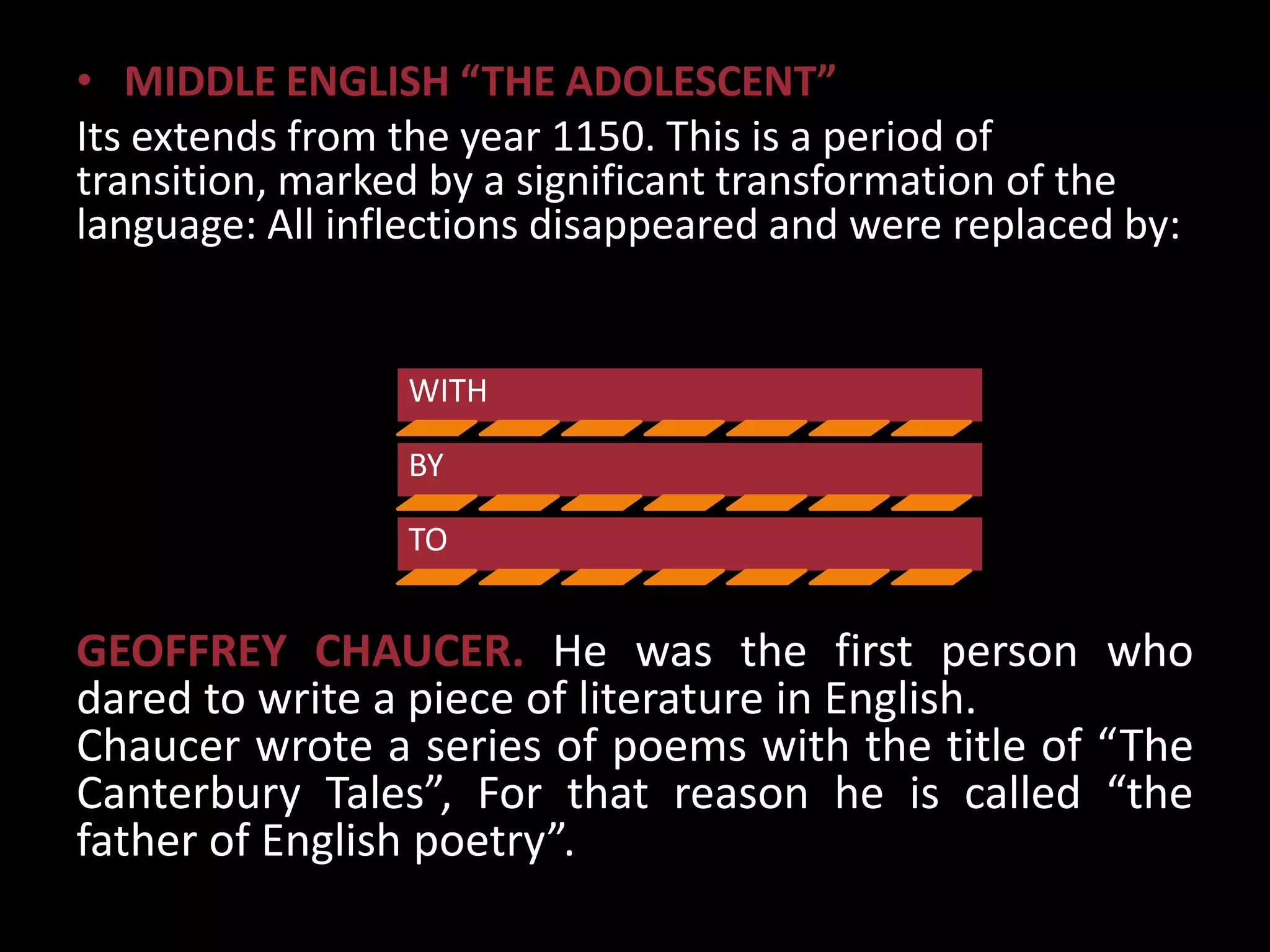 • MIDDLE ENGLISH “THE ADOLESCENT”
Its extends from the year 1150. This is a period of
transition, marked by a significant transformation of the
language: All inflections disappeared and were replaced by:


                 WITH

                 BY

                 TO


GEOFFREY CHAUCER. He was the first person who
dared to write a piece of literature in English.
Chaucer wrote a series of poems with the title of “The
Canterbury Tales”, For that reason he is called “the
father of English poetry”.
 