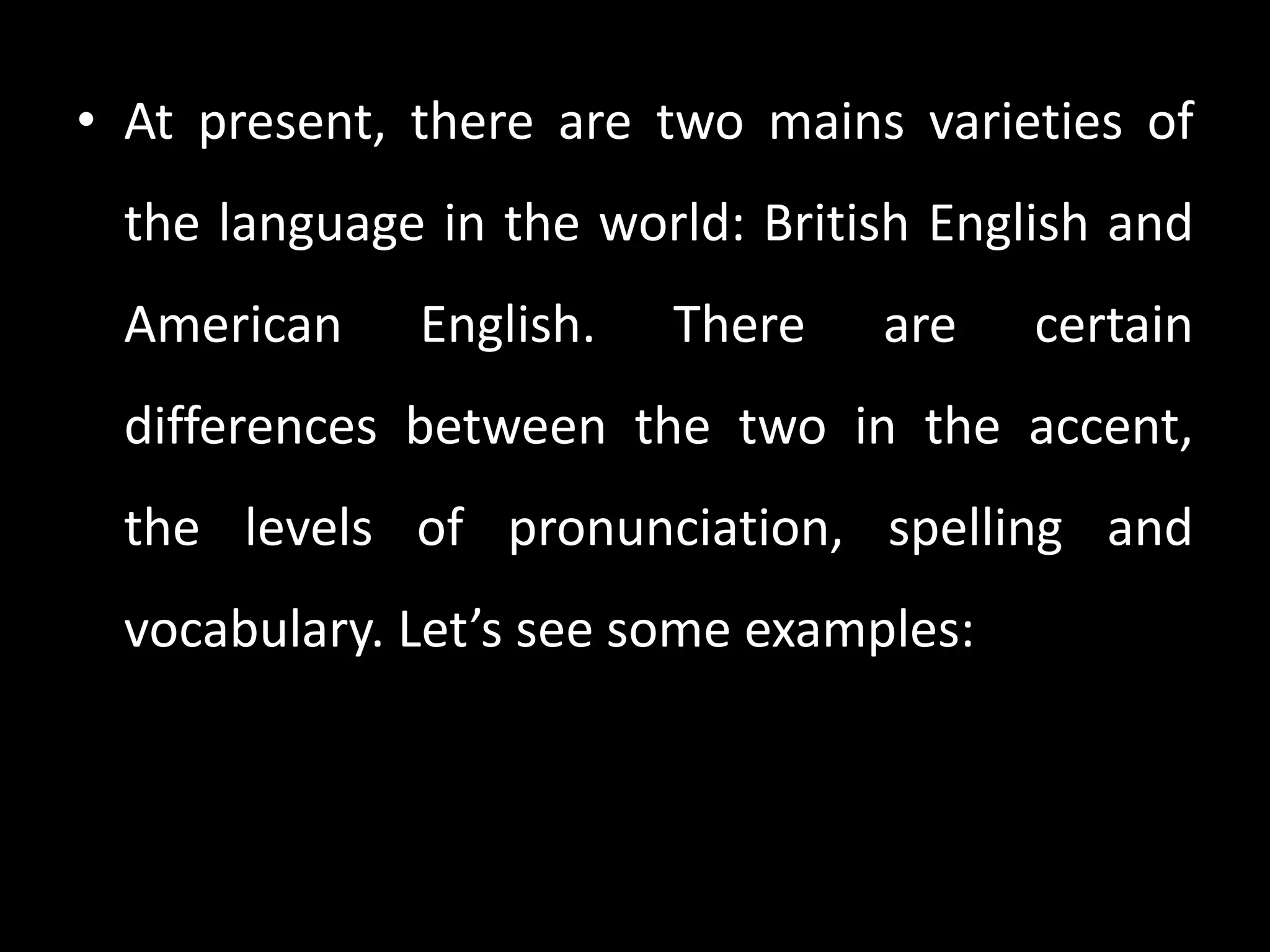 • At present, there are two mains varieties of
 the language in the world: British English and
 American     English.   There   are    certain
 differences between the two in the accent,
 the levels of pronunciation, spelling and
 vocabulary. Let’s see some examples:
 