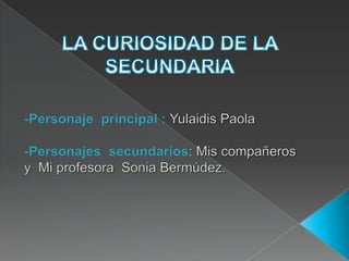 LA CURIOSIDAD DE LA SECUNDARIA -Personaje  principal :Yulaidis Paola  -Personajes  secundarios: Mis compañeros y  Mi profesora  Sonia Bermúdez. 