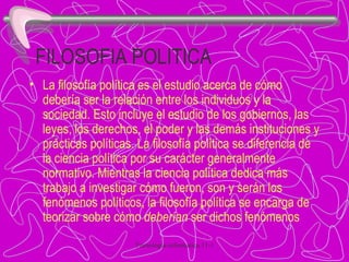FILOSOFIA POLITICA La filosofía política es el estudio acerca de cómo debería ser la relación entre los individuos y la sociedad. Esto incluye el estudio de los gobiernos, las leyes, los derechos, el poder y las demás instituciones y prácticas políticas. La filosofía política se diferencia de la ciencia política por su carácter generalmente normativo. Mientras la ciencia política dedica más trabajo a investigar cómo fueron, son y serán los fenómenos políticos, la filosofía política se encarga de teorizar sobre cómo  deberían  ser dichos fenómenos 
