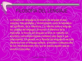 FILOSOFIA DEL LENGIAJE La filosofía del lenguaje es el estudio del lenguaje en sus aspectos más generales y fundamentales, como la naturaleza del significado, de la referencia, y la relación entre el lenguaje, los usuarios del lenguaje y el mundo. A diferencia de la lingüística, la filosofía del lenguaje se sirve de métodos no-empíricos (como experimentos mentales) para llegar a sus conclusiones. En general, en la filosofía del lenguaje no se hace diferencia entre el lenguaje hablado, el escrito o cualquiera otra de sus manifestaciones, sino que se estudia aquello que es común a todas ellas. 