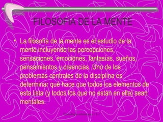 FILOSOFIA DE LA MENTE La filosofía de la mente es el estudio de la mente incluyendo las percepciones, sensaciones, emociones, fantasías, sueños, pensamientos y creencias. Uno de los problemas centrales de la disciplina es determinar qué hace que todos los elementos de esta lista (y todos los que no están en ella) sean mentales. 