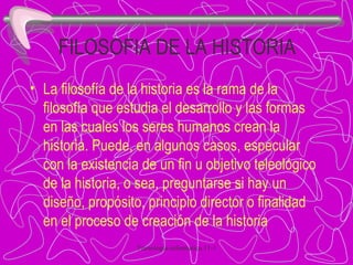 FILOSOFIA DE LA HISTORIA   La filosofía de la historia es la rama de la filosofía que estudia el desarrollo y las formas en las cuales los seres humanos crean la historia. Puede, en algunos casos, especular con la existencia de un fin u objetivo teleológico de la historia, o sea, preguntarse si hay un diseño, propósito, principio director o finalidad en el proceso de creación de la historia 