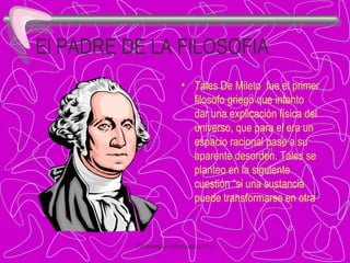El PADRE DE LA FILOSOFIA Tales De Mileto  fue el primer filosofo griego que intento dar una explicación física del universo, que para el era un espacio racional pase a su aparente desorden. Tales se planteo en la siguiente cuestión “si una sustancia puede transformarse en otra ”  