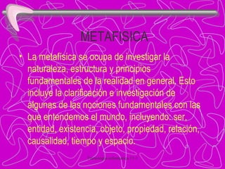 METAFISICA La metafísica se ocupa de investigar la naturaleza, estructura y principios fundamentales de la realidad en general. Esto incluye la clarificación e investigación de algunas de las nociones fundamentales con las que entendemos el mundo, incluyendo: ser, entidad, existencia, objeto, propiedad, relación, causalidad, tiempo y espacio. 