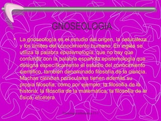 GNOSEOLOGIA La gnoseología es el estudio del origen, la naturaleza y los límites del conocimiento humano. En inglés se utiliza la palabra  epistemología , que no hay que confundir con la palabra española epistemología que designa específicamente el estudio del conocimiento científico, también denominado filosofía de la ciencia. Muchas ciencias particulares tienen además su propia filosofía, como por ejemplo, la filosofía de la historia, la filosofía de la matemática, la filosofía de la física, etcétera 