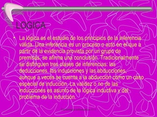 LOGICA La lógica es el estudio de los principios de la inferencia válida. Una inferencia es un proceso o acto en el que a partir de la evidencia provista por un grupo de premisas, se afirma una conclusión. Tradicionalmente se distinguen tres clases de inferencias: las deducciones, las inducciones y las abducciones, aunque a veces se cuenta a la abducción como un caso especial de inducción. La validez o no de las inducciones es asunto de la lógica inductiva y del problema de la inducción. 