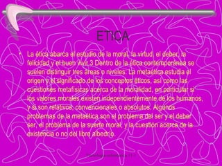 ETICA La ética abarca el estudio de la moral, la virtud, el deber, la felicidad y el buen vivir.3 Dentro de la ética contemporánea se suelen distinguir tres áreas o niveles: La metaética estudia el origen y el significado de los conceptos éticos, así como las cuestiones metafísicas acerca de la moralidad, en particular si los valores morales existen independientemente de los humanos, y si son relativos, convencionales o absolutos. Algunos problemas de la metaética son el problema del ser y el deber ser, el problema de la suerte moral, y la cuestión acerca de la existencia o no del libre albedrío. 