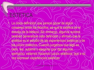 ESTETICA La única definición que parece gozar de algún consenso entre los filósofos, es que la estética es el estudio de la belleza. Sin embargo, algunos autores también generalizan esta definición y afirman que la estética es el estudio de las  experiencias estéticas  y de los  juicios estéticos . Cuando juzgamos que algo es bello, feo, sublime o elegante (por dar algunos ejemplos), estamos haciendo juicios estéticos, que a su vez expresan experiencias estéticas 