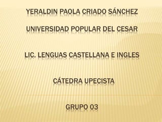 YERALDIN PAOLA CRIADO SÁNCHEZ 
UNIVERSIDAD POPULAR DEL CESAR 
LIC. LENGUAS CASTELLANA E INGLES 
CÁTEDRA UPECISTA 
GRUPO 03 
 