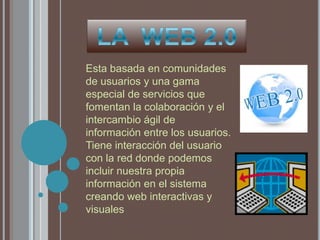 LA  WEB 2.0 Esta basada en comunidades de usuarios y una gama especial de servicios que fomentan la colaboración y el intercambio ágil de información entre los usuarios. Tiene interacción del usuario con la red donde podemos incluir nuestra propia información en el sistema creando web interactivas y visuales 