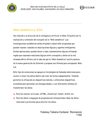 IEM SAN JUAN BAUTISTA DE LA SALLE
EXCELSIOR “UNA PALABRA, UNA RAZON, UN SOLO CORAZÓN”

Web semántica y SOA
Con relación a la dirección de la inteligencia artificial, la Web 3.0 podría ser la
realización y extensión del concepto de la “Web semántica”. Las
investigaciones académicas están dirigidas a desarrollar programas que
puedan razonar, basados en descripciones lógicas y agentes inteligentes.
Dichas aplicaciones, pueden llevar a cabo razonamientos lógicos utilizando
reglas que expresan relaciones lógicas entre conceptos y datos en la red.
Sramana Mitra difiere con la idea de que la "Web Semántica" será la esencia
de la nueva generación de Internet y propone una fórmula para encapsular Web
3.0.
Este tipo de evoluciones se apoyan en tecnologías de llamadas asíncronas para
recibir e incluir los datos dentro del visor de forma independiente. También
permiten la utilización en dispositivos móviles, o diferentes dispositivos
accesibles para personas con discapacidades, o con diferentes idiomas sin
transformar los datos.
Para los visores: en la web, xHTML, JavaScript, Comet, AJAX, etc.
Para los datos: Lenguajes de programación interpretados, Base de datos
relacional y protocolos para solicitar los datos.

Yuleissy Tatiana Cortazar Roncancio
1102

 