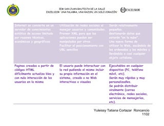 IEM SAN JUAN BAUTISTA DE LA SALLE
EXCELSIOR “UNA PALABRA, UNA RAZON, UN SOLO CORAZÓN”

Internet se convierte en un
servidor de conocimientos
estático de acceso limitado
por razones técnicas,
económicas y geográficas

Utilización de redes sociales al
manejar usuarios y comunidades.
Proveer XML para que las
aplicaciones puedan ser
manipuladas por otros.
Facilitar el posicionamiento con
URL sencillos

Serán relativamente
pequeñas.
Gestionarán datos que
estarán "en la nube".
Una nueva forma de
utilizar la Web, sacándola de
los ordenados y los móviles y
llevándola a casi cualquier
objeto cotidiano.

Paginas creadas a partir de
códigos HTML
difícilmente actualiza bles y
con nula interacción de los
usuarios en la misma

El usuario puede interactuar con
la red pudiendo el mismo incluir
su propia información en el
sistema, creado o no Web
interactivas o visuales

Ejecutables en cualquier
dispositivo (PC, teléfono
móvil, etc).
Serán muy rápidas y muy
personalizadles.
Se podrán distribuir
viralmente (correo
electrónico, redes sociales,
servicios de mensajerías,
etc).

Yuleissy Tatiana Cortazar Roncancio
1102

 