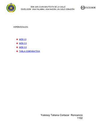 IEM SAN JUAN BAUTISTA DE LA SALLE
EXCELSIOR “UNA PALABRA, UNA RAZON, UN SOLO CORAZÓN”

HIPERVICULOS:

WEB 1.0
WEB 2.0
WEB 3.0
TABLA COMPARATIVA

Yuleissy Tatiana Cortazar Roncancio
1102

 