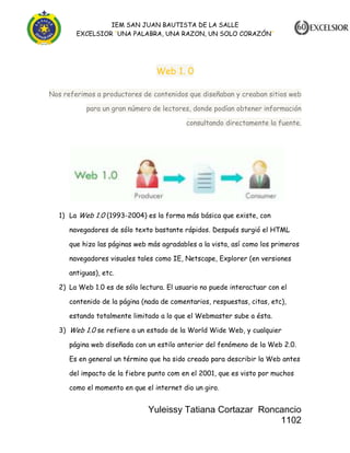 IEM SAN JUAN BAUTISTA DE LA SALLE
EXCELSIOR “UNA PALABRA, UNA RAZON, UN SOLO CORAZÓN”

Web 1. 0
Nos referimos a productores de contenidos que diseñaban y creaban sitios web
para un gran número de lectores, donde podían obtener información
consultando directamente la fuente.

1) La Web 1.0 (1993-2004) es la forma más básica que existe, con
navegadores de sólo texto bastante rápidos. Después surgió el HTML
que hizo las páginas web más agradables a la vista, así como los primeros
navegadores visuales tales como IE, Netscape, Explorer (en versiones
antiguas), etc.
2) La Web 1.0 es de sólo lectura. El usuario no puede interactuar con el
contenido de la página (nada de comentarios, respuestas, citas, etc),
estando totalmente limitado a lo que el Webmaster sube a ésta.
3) Web 1.0 se refiere a un estado de la World Wide Web, y cualquier
página web diseñada con un estilo anterior del fenómeno de la Web 2.0.
Es en general un término que ha sido creado para describir la Web antes
del impacto de la fiebre punto com en el 2001, que es visto por muchos
como el momento en que el internet dio un giro.

Yuleissy Tatiana Cortazar Roncancio
1102

 