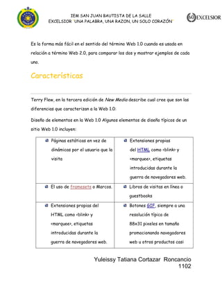 IEM SAN JUAN BAUTISTA DE LA SALLE
EXCELSIOR “UNA PALABRA, UNA RAZON, UN SOLO CORAZÓN”

Es la forma más fácil en el sentido del término Web 1.0 cuando es usada en
relación a término Web 2.0, para comparar los dos y mostrar ejemplos de cada
uno.

Características
Terry Flew, en la tercera edición de New Media describe cual cree que son las
diferencias que caracterizan a la Web 1.0:
Diseño de elementos en la Web 1.0 Algunos elementos de diseño típicos de un
sitio Web 1.0 incluyen:
Páginas estáticas en vez de

Extensiones propias

dinámicas por el usuario que la

del HTML como <blink> y

visita

<marquee>, etiquetas
introducidas durante la
guerra de navegadores web.

El uso de framesets o Marcos.

Libros de visitas en línea o
guestbooks

Extensiones propias del

Botones GIF, siempre a una

HTML como <blink> y

resolución típica de

<marquee>, etiquetas

88x31 pixeles en tamaño

introducidas durante la

promocionando navegadores

guerra de navegadores web.

web u otros productos casi

Yuleissy Tatiana Cortazar Roncancio
1102

 