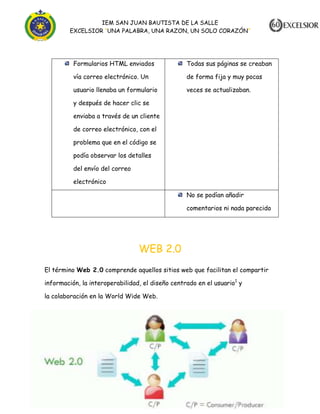 IEM SAN JUAN BAUTISTA DE LA SALLE
EXCELSIOR “UNA PALABRA, UNA RAZON, UN SOLO CORAZÓN”

Formularios HTML enviados

Todas sus páginas se creaban

vía correo electrónico. Un

de forma fija y muy pocas

usuario llenaba un formulario

veces se actualizaban.

y después de hacer clic se
enviaba a través de un cliente
de correo electrónico, con el
problema que en el código se
podía observar los detalles
del envío del correo
electrónico
No se podían añadir
comentarios ni nada parecido

WEB 2.0
El término Web 2.0 comprende aquellos sitios web que facilitan el compartir
información, la interoperabilidad, el diseño centrado en el usuario1 y
la colaboración en la World Wide Web.

Yuleissy Tatiana Cortazar Roncancio
1102

 