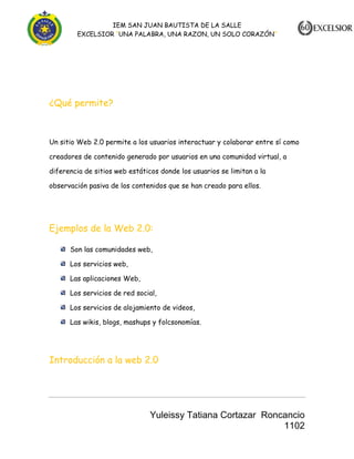 IEM SAN JUAN BAUTISTA DE LA SALLE
EXCELSIOR “UNA PALABRA, UNA RAZON, UN SOLO CORAZÓN”

¿Qué permite?

Un sitio Web 2.0 permite a los usuarios interactuar y colaborar entre sí como
creadores de contenido generado por usuarios en una comunidad virtual, a
diferencia de sitios web estáticos donde los usuarios se limitan a la
observación pasiva de los contenidos que se han creado para ellos.

Ejemplos de la Web 2.0:
Son las comunidades web,
Los servicios web,
Las aplicaciones Web,
Los servicios de red social,
Los servicios de alojamiento de videos,
Las wikis, blogs, mashups y folcsonomías.

Introducción a la web 2.0

Yuleissy Tatiana Cortazar Roncancio
1102

 