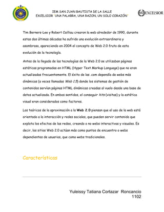 IEM SAN JUAN BAUTISTA DE LA SALLE
EXCELSIOR “UNA PALABRA, UNA RAZON, UN SOLO CORAZÓN”

Tim Berners-Lee y Robert Cailliau crearon la web alrededor de 1990, durante
estas dos últimas décadas ha sufrido una evolución extraordinaria y
asombrosa, apareciendo en 2004 el concepto de Web 2.0 fruto de esta
evolución de la tecnología.
Antes de la llegada de las tecnologías de la Web 2.0 se utilizaban páginas
estáticas programadas en HTML (Hyper Text Markup Language) que no eran
actualizadas frecuentemente. El éxito de las .com dependía de webs más
dinámicas (a veces llamadas Web 1.5) donde los sistemas de gestión de
contenidos servían páginas HTML dinámicas creadas al vuelo desde una base de
datos actualizada. En ambos sentidos, el conseguir hits (visitas) y la estética
visual eran considerados como factores.
Los teóricos de la aproximación a la Web 2.0 piensan que el uso de la web está
orientado a la interacción y redes sociales, que pueden servir contenido que
explota los efectos de las redes, creando o no webs interactivas y visuales. Es
decir, los sitios Web 2.0 actúan más como puntos de encuentro o webs
dependientes de usuarios, que como webs tradicionales.

Características

Yuleissy Tatiana Cortazar Roncancio
1102

 