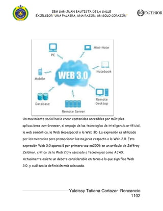 IEM SAN JUAN BAUTISTA DE LA SALLE
EXCELSIOR “UNA PALABRA, UNA RAZON, UN SOLO CORAZÓN”

Un movimiento social hacia crear contenidos accesibles por múltiples
aplicaciones non-browser, el empuje de las tecnologías de inteligencia artificial,
la web semántica, la Web Geoespacial o la Web 3D. La expresión es utilizada
por los mercados para promocionar las mejoras respecto a la Web 2.0. Esta
expresión Web 3.0 apareció por primera vez en2006 en un artículo de Jeffrey
Zeldman, crítico de la Web 2.0 y asociado a tecnologías como AJAX.
Actualmente existe un debate considerable en torno a lo que significa Web
3.0, y cuál sea la definición más adecuada.

Yuleissy Tatiana Cortazar Roncancio
1102

 
