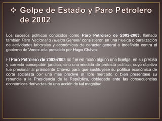 Los sucesos políticos conocidos como Paro Petrolero de 2002-2003, llamado
también Paro Nacional o Huelga General consistieron en una huelga o paralización
de actividades laborales y económicas de carácter general e indefinido contra el
gobierno de Venezuela presidido por Hugo Chávez
El Paro Petrolero de 2002-2003 no fue en modo alguno una huelga, en su precisa
y correcta concepción jurídica, sino una medida de protesta política, cuyo objetivo
fue presionar al presidente Chávez para que sustituyese su política económica de
corte socialista por una más proclive al libre mercado, o bien presentase su
renuncia a la Presidencia de la República, doblegado ante las consecuencias
económicas derivadas de una acción de tal magnitud.
 