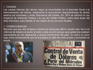 CAUSAS
Las causas internas del viernes negro se encontraban en el desorden fiscal y la
sobrevaluación del bolívar, destacando la acumulación descentralizada de deuda
externa por empresas y entes financieros del Estado. En 1974 se reformó la Ley
Orgánica de Hacienda Pública y la Ley de Crédito Público, entre otras leyes del
área financiera, para facilitar el uso rápido de los recursos fiscales.
 CONSECUENCIAS
Recordó que ese año el Banco Central de Venezuela (BCV) vendió más “de 4 mil
millones de dólares al sector privado y esto ocurrió porque esos gobiernos estaban
expropiados por las oligarquías y grupos económicos del país”, lo cual a su juicio
trajo como consecuencia que se le pusiera un sello de crisis al país y aumentara la
deuda.
 