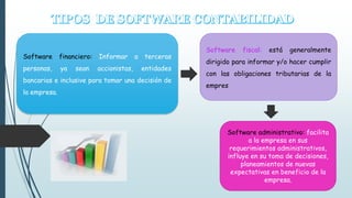 Software fiscal: está generalmente 
dirigido para informar y/o hacer cumplir 
con las obligaciones tributarias de la 
empres 
Software financiero: Informar a terceras 
personas, ya sean accionistas, entidades 
bancarias e inclusive para tomar una decisión de 
la empresa. 
Software administrativo: facilita 
a la empresa en sus 
requerimientos administrativos, 
influye en su toma de decisiones, 
planeamientos de nuevas 
expectativas en beneficio de la 
empresa. 
 