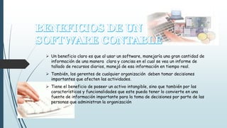  Un beneficio claro es que al usar un software, manejaría una gran cantidad de 
información de una manera clara y concisa en el cual se vea un informe de 
tallado de recursos diarios, manejó de esa información en tiempo real. 
 También, los gerentes de cualquier organización deben tomar decisiones 
importantes que afecten las actividades. 
 Tiene el beneficio de poseer un activo intangible, sino que también por las 
características y funcionalidades que este pueda tener lo convierte en una 
fuente de información importante para la toma de decisiones por parte de las 
personas que administran la organización 
 