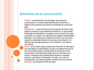 Elementos de la comunicación
   Fuente: es el elemento que da origen al proceso de
   comunicación. La fuente está definida por la intención u
   objetivo de la persona que tiene la necesidad de comunicar
   algo.
   Codiﬁcación : es la forma en que se expresa la fuente. Esto
   implica convertir lo que sedease transmitir en un que pueda
   :
   interpretar el destinatario. La palabra oral o escrita, las notas
   musicales o un gesto, son ejemplos de códigos interpretables.
   Mensaje: es la idea que se desea transmitir y por la que se
   originó la necesidad deiniciar el proceso comunicativo. Un
   ejemplo de mensaje puede ser una invitación, una orden o
   una noticia.
   Canal: es el medio seleccionado para transmitir el mensaje y
   que éste llegue al destinatario; de aquí se desprende que es
   muy importante elegir correctamente el canal por el cual
   enviaremos el mensaje para evitar que se corrompa en el
   camino, haciendo que el destinatario reciba un mensaje
   erróneo. Los diarios, la televisión, la radio, una nota, la
   computadora, son todos posibles canales de comunicación
   Receptor: es el destinario del mensaje.
 