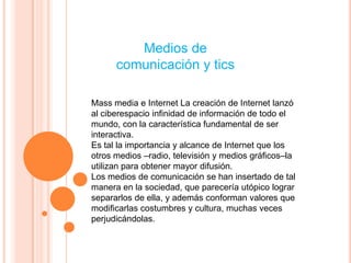Medios de
      comunicación y tics

Mass media e Internet La creación de Internet lanzó
al ciberespacio infinidad de información de todo el
mundo, con la característica fundamental de ser
interactiva.
Es tal la importancia y alcance de Internet que los
otros medios –radio, televisión y medios gráficos–la
utilizan para obtener mayor difusión.
Los medios de comunicación se han insertado de tal
manera en la sociedad, que parecería utópico lograr
separarlos de ella, y además conforman valores que
modificarlas costumbres y cultura, muchas veces
perjudicándolas.
 