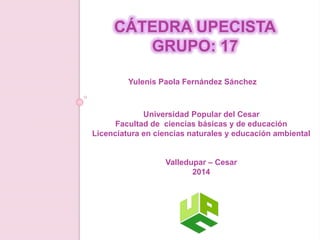 CÁTEDRA UPECISTA 
GRUPO: 17 
Yulenis Paola Fernández Sánchez 
Universidad Popular del Cesar 
Facultad de ciencias básicas y de educación 
Licenciatura en ciencias naturales y educación ambiental 
Valledupar – Cesar 
2014 
 