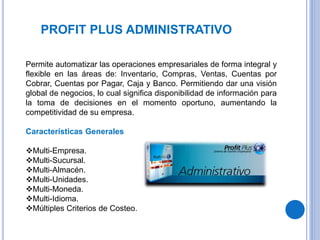 PROFIT PLUS ADMINISTRATIVO
Permite automatizar las operaciones empresariales de forma integral y
flexible en las áreas de: Inventario, Compras, Ventas, Cuentas por
Cobrar, Cuentas por Pagar, Caja y Banco. Permitiendo dar una visión
global de negocios, lo cual significa disponibilidad de información para
la toma de decisiones en el momento oportuno, aumentando la
competitividad de su empresa.
Características Generales
Multi-Empresa.
Multi-Sucursal.
Multi-Almacén.
Multi-Unidades.
Multi-Moneda.
Multi-Idioma.
Múltiples Criterios de Costeo.
 