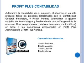 PROFIT PLUS CONTABILIDAD
Automatiza la contabilidad de su empresa, al ofrecerle en un solo
producto todos los procesos relacionados con la Contabilidad
General, Financiera, y Fiscal. Permite automatizar la gestión
contable de forma integral y flexible dando una visión global de la
empresa. Crea comprobantes contables (manuales y automáticos)
en base a los documentos almacenados en Profit Plus
Administrativo y Profit Plus Nómina.
Características Generales
Multi-Empresa.
Multi-Moneda.
Multi-Usuario.
Multi-Idioma
 