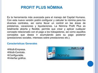 PROFIT PLUS NÓMINA
Es la herramienta más avanzada para el manejo del Capital Humano.
Con esta nueva versión podrá configurar y calcular la nómina para los
diversos contratos, así como llevar un control en las áreas de
préstamos, vacaciones y liquidaciones. La Nómina Profit Plus es
totalmente abierta y flexible, permite que crear y aplicar cualquier
concepto relacionado con el pago a los trabajadores, así como aquellos
conceptos que desea ir acumulando para su pago posterior
(prestaciones sociales, intereses sobre prestaciones etc.).
Características Generales
Multi-Empresa.
Multi-Contrato.
Configurable.
Interfaz gráfica.
 