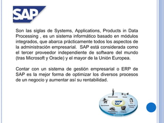 Son las siglas de Systems, Applications, Products in Data
Processing , es un sistema informático basado en módulos
integrados, que abarca prácticamente todos los aspectos de
la administración empresarial. SAP está considerada como
el tercer proveedor independiente de software del mundo
(tras Microsoft y Oracle) y el mayor de la Unión Europea.
Contar con un sistema de gestión empresarial o ERP de
SAP es la mejor forma de optimizar los diversos procesos
de un negocio y aumentar así su rentabilidad.
 