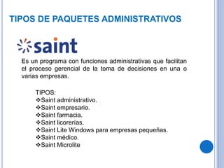 TIPOS DE PAQUETES ADMINISTRATIVOS
Es un programa con funciones administrativas que facilitan
el proceso gerencial de la toma de decisiones en una o
varias empresas.
TIPOS:
Saint administrativo.
Saint empresario.
Saint farmacia.
Saint licorerías.
Saint Lite Windows para empresas pequeñas.
Saint médico.
Saint Microlite
 