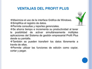 VENTAJAS DEL PROFIT PLUS
Maximiza el uso de la interface Gráfica de Windows.
Simplifica el registro de datos.
Permite consultas y reportes gerenciales.
Se ahorra tiempo e incrementa su productividad al tener
la posibilidad de activar simultáneamente múltiples
aplicaciones del Sistema de gestión empresarial Profit Plus
desde su pantalla.
También se pueden transferir los datos libremente a
través de ellas.
Permite utilizar las funciones de edición como copiar,
cortar y pegar.
 