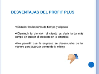 DESVENTAJAS DEL PROFIT PLUS
Eliminar las barreras de tiempo y espacio
Disminuir la atención al cliente es decir tarda más
tiempo en buscar el producto en la empresa
No permitir que la empresa se desenvuelva de tal
manera para avanzar dentro de la misma
 