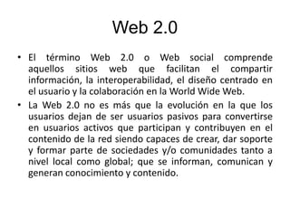Web 2.0
• El término Web 2.0 o Web social​ comprende
aquellos sitios web que facilitan el compartir
información, la interoperabilidad, el diseño centrado en
el usuario y la colaboración en la World Wide Web.
• La Web 2.0 no es más que la evolución en la que los
usuarios dejan de ser usuarios pasivos para convertirse
en usuarios activos que participan y contribuyen en el
contenido de la red siendo capaces de crear, dar soporte
y formar parte de sociedades y/o comunidades tanto a
nivel local como global; que se informan, comunican y
generan conocimiento y contenido.
 