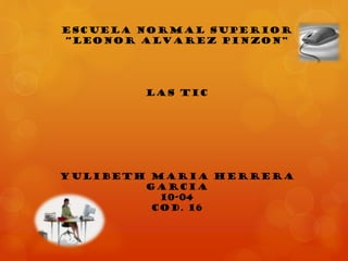 ESCUELA NORMAL SUPERIOR
“LEONOR ALVAREZ PINZON”

LAS TIC

YULIBETH MARIA HERRERA
GARCIA
10-04
COD. 16

 