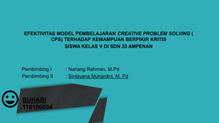 BUHARI
116180094
EFEKTIVITAS MODEL PEMBELAJARAN CREATIVE PROBLEM SOLVING (
CPS) TERHADAP KEMAMPUAN BERPIKIR KRITIS
SISWA KELAS V DI SDN 20 AMPENAN
Pembimbing I : Nanang Rahman, M.Pd
Pembimbing II : Sintayana Muhardini, M. Pd
 