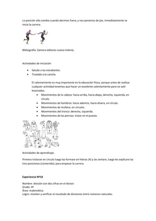 La posición alta cambia cuando decimos fuera, y nos ponemos de pie, inmediatamente se
inicia la carrera.




Bibliografía: Zamora editores nuevo milenio.



Actividades de iniciación

    •   Saludo a las estudiantes.
    •   Traslado a la cancha.

        El calentamiento es muy importante en la educación física, porque antes de realizar
        cualquier actividad tenemos que hacer un excelente calentamiento para no salir
        lesionados.
             • Movimientos de la cabeza: hacia arriba, hacia abajo, derecha, izquierda, en
                círculo.
             • Movimientos de hombros: hacia adentro, hacia afuera, en círculo.
             • Movimientos de muñeca: en círculos.
             • Movimientos del tronco: derecha, izquierda.
             • Movimientos de las piernas: trotar en el puesto.




Actividades de aprendizaje.

Primero trotaran en círculo luego las formare en hileras (4) y las sentare, luego les explicare las
tres posiciones (contenido); para empezar la carrera.



Experiencia Nº10

Nombre: división con dos cifras en el divisor.
Grado: 4º
Área: matemática
Logro: resolver y verificar el resultado de divisiones entre números naturales.
 