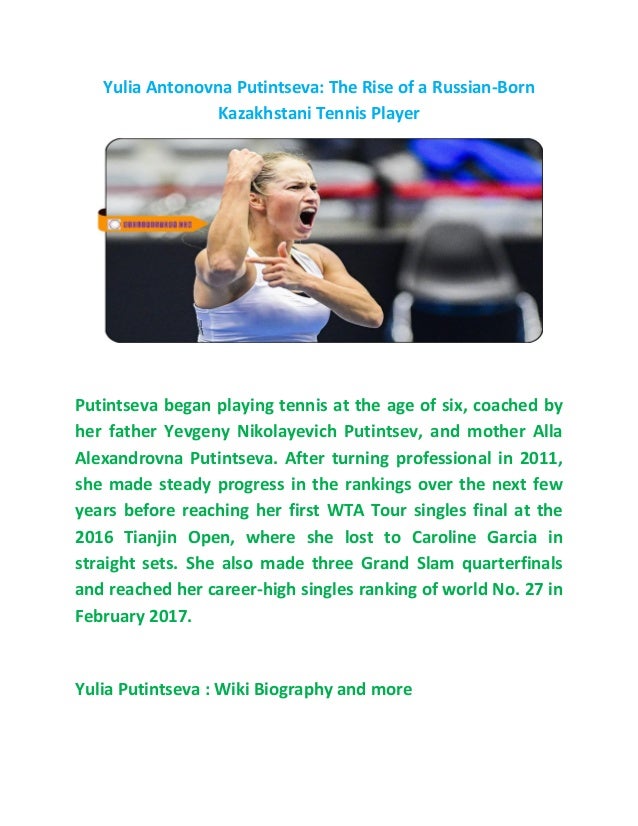 Yulia Antonovna Putintseva: The Rise of a Russian-Born
Kazakhstani Tennis Player
Putintseva began playing tennis at the age of six, coached by
her father Yevgeny Nikolayevich Putintsev, and mother Alla
Alexandrovna Putintseva. After turning professional in 2011,
she made steady progress in the rankings over the next few
years before reaching her first WTA Tour singles final at the
2016 Tianjin Open, where she lost to Caroline Garcia in
straight sets. She also made three Grand Slam quarterfinals
and reached her career-high singles ranking of world No. 27 in
February 2017.
Yulia Putintseva : Wiki Biography and more
 