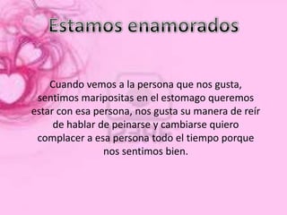 Cuando vemos a la persona que nos gusta,
 sentimos maripositas en el estomago queremos
estar con esa persona, nos gusta su manera de reír
     de hablar de peinarse y cambiarse quiero
 complacer a esa persona todo el tiempo porque
                nos sentimos bien.
 