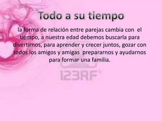 la forma de relación entre parejas cambia con el
   tiempo, a nuestra edad debemos buscarla para
divertirnos, para aprender y crecer juntos, gozar con
todos los amigos y amigas prepararnos y ayudarnos
               para formar una familia.
 