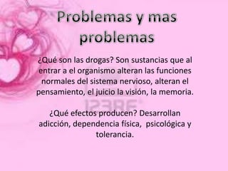 ¿Qué son las drogas? Son sustancias que al
entrar a el organismo alteran las funciones
 normales del sistema nervioso, alteran el
pensamiento, el juicio la visión, la memoria.

   ¿Qué efectos producen? Desarrollan
adicción, dependencia física, psicológica y
               tolerancia.
 