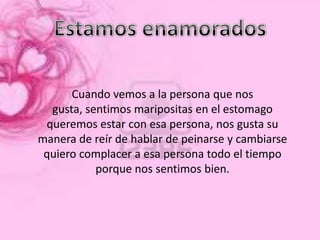 Cuando vemos a la persona que nos
  gusta, sentimos maripositas en el estomago
 queremos estar con esa persona, nos gusta su
manera de reír de hablar de peinarse y cambiarse
 quiero complacer a esa persona todo el tiempo
           porque nos sentimos bien.
 